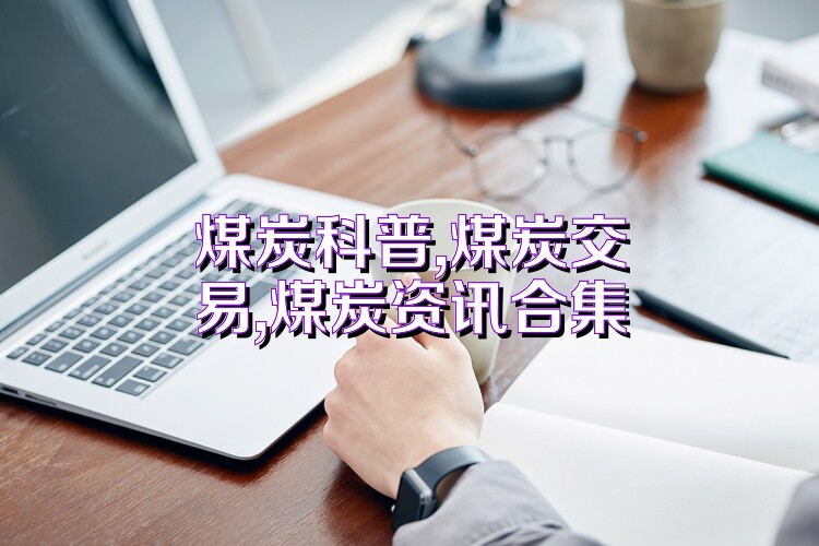 煤炭科普,煤炭交易,煤炭资讯合集